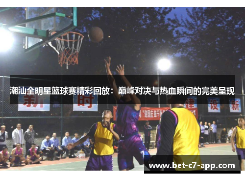 潮汕全明星篮球赛精彩回放：巅峰对决与热血瞬间的完美呈现