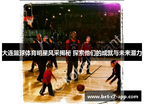 大连篮球体育明星风采揭秘 探索他们的成就与未来潜力
