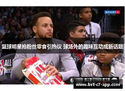 篮球明星抢粉丝零食引热议 球场外的趣味互动成新话题